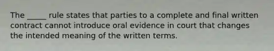 The _____ rule states that parties to a complete and final written contract cannot introduce oral evidence in court that changes the intended meaning of the written terms.