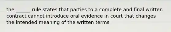 the ______ rule states that parties to a complete and final written contract cannot introduce oral evidence in court that changes the intended meaning of the written terms