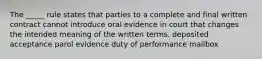 The _____ rule states that parties to a complete and final written contract cannot introduce oral evidence in court that changes the intended meaning of the written terms. deposited acceptance parol evidence duty of performance mailbox