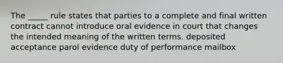 The _____ rule states that parties to a complete and final written contract cannot introduce oral evidence in court that changes the intended meaning of the written terms. deposited acceptance parol evidence duty of performance mailbox