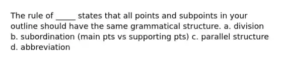 The rule of _____ states that all points and subpoints in your outline should have the same grammatical structure. a. division b. subordination (main pts vs supporting pts) c. parallel structure d. abbreviation