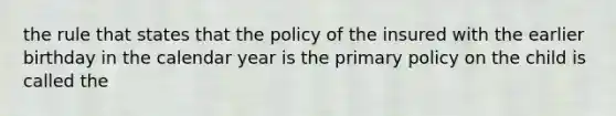 the rule that states that the policy of the insured with the earlier birthday in the calendar year is the primary policy on the child is called the