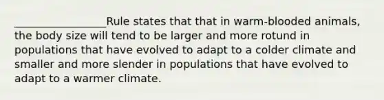 _________________Rule states that that in warm-blooded animals, the body size will tend to be larger and more rotund in populations that have evolved to adapt to a colder climate and smaller and more slender in populations that have evolved to adapt to a warmer climate.