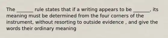 The _______ rule states that if a writing appears to be _______, its meaning must be determined from the four corners of the instrument, without resorting to outside evidence , and give the words their ordinary meaning