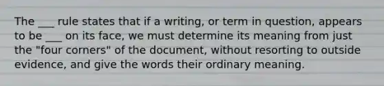 The ___ rule states that if a writing, or term in question, appears to be ___ on its face, we must determine its meaning from just the "four corners" of the document, without resorting to outside evidence, and give the words their ordinary meaning.