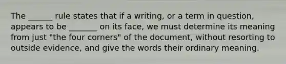 The ______ rule states that if a writing, or a term in question, appears to be _______ on its face, we must determine its meaning from just "the four corners" of the document, without resorting to outside evidence, and give the words their ordinary meaning.