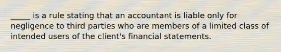 ​_____ is a rule stating that an accountant is liable only for negligence to third parties who are members of a limited class of intended users of the​ client's financial statements.