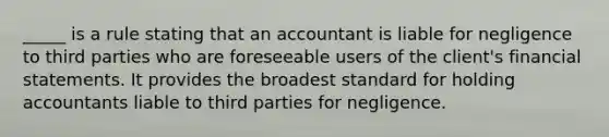 ​_____ is a rule stating that an accountant is liable for negligence to third parties who are foreseeable users of the​ client's financial statements. It provides the broadest standard for holding accountants liable to third parties for negligence.