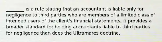 ________ is a rule stating that an accountant is liable only for negligence to third parties who are members of a limited class of intended users of the client's financial statements. It provides a broader standard for holding accountants liable to third parties for negligence than does the Ultramares doctrine.