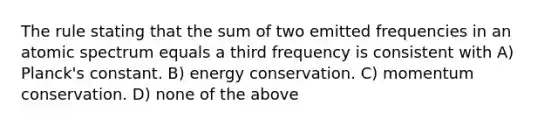 The rule stating that the sum of two emitted frequencies in an atomic spectrum equals a third frequency is consistent with A) Planck's constant. B) energy conservation. C) momentum conservation. D) none of the above