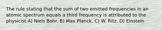 The rule stating that the sum of two emitted frequencies in an atomic spectrum equals a third frequency is attributed to the physicist A) Niels Bohr. B) Max Planck. C) W. Ritz. D) Einstein