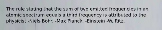 The rule stating that the sum of two emitted frequencies in an atomic spectrum equals a third frequency is attributed to the physicist -Niels Bohr. -Max Planck. -Einstein -W. Ritz.