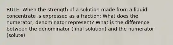 RULE: When the strength of a solution made from a liquid concentrate is expressed as a fraction: What does the numerator, denominator represent? What is the difference between the denominator (final solution) and the numerator (solute)