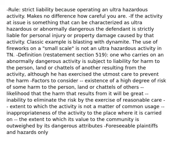 -Rule: strict liability because operating an ultra hazardous activity. Makes no difference how careful you are. -If the activity at issue is something that can be characterized as ultra hazardous or abnormally dangerous the defendant is strictly liable for personal injury or property damage caused by that activity. Classic example is blasting with dynamite. The use of fireworks on a "small scale" is not an ultra hazardous activity in TN. -Definition (restatement section 519): one who carries on an abnormally dangerous activity is subject to liability for harm to the person, land or chattels of another resulting from the activity, although he has exercised the utmost care to prevent the harm -Factors to consider -- existence of a high degree of risk of some harm to the person, land or chattels of others -- likelihood that the harm that results from it will be great -- inability to eliminate the risk by the exercise of reasonable care -- extent to which the activity is not a matter of common usage -- inappropriateness of the activity to the place where it is carried on -- the extent to which its value to the community is outweighed by its dangerous attributes -Foreseeable plaintiffs and hazards only