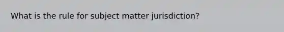 What is the rule for subject matter jurisdiction?