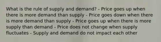 What is the rule of supply and demand? - Price goes up when there is more demand than supply - Price goes down when there is more demand than supply - Price goes up when there is more supply than demand - Price does not change when supply fluctuates - Supply and demand do not impact each other