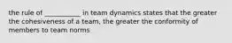 the rule of ___________ in team dynamics states that the greater the cohesiveness of a team, the greater the conformity of members to team norms