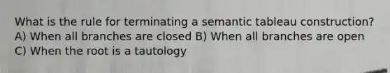 What is the rule for terminating a semantic tableau construction? A) When all branches are closed B) When all branches are open C) When the root is a tautology