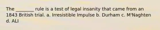 The ________ rule is a test of legal insanity that came from an 1843 British trial. a. Irresistible Impulse b. Durham c. M'Naghten d. ALI