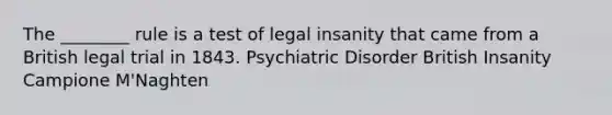 The ________ rule is a test of legal insanity that came from a British legal trial in 1843. Psychiatric Disorder British Insanity Campione M'Naghten