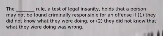 The ________ rule, a test of legal insanity, holds that a person may not be found criminally responsible for an offense if (1) they did not know what they were doing, or (2) they did not know that what they were doing was wrong.