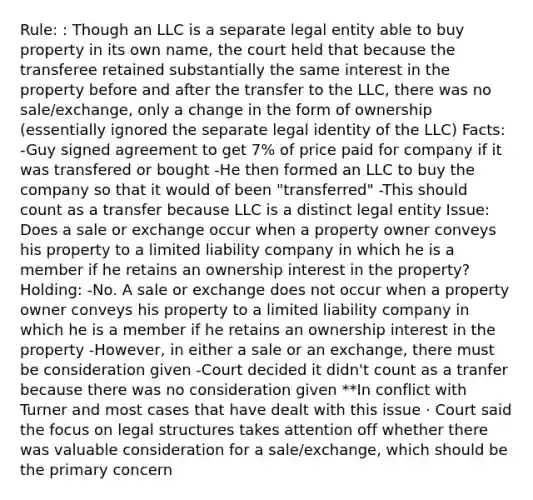 Rule: : Though an LLC is a separate legal entity able to buy property in its own name, the court held that because the transferee retained substantially the same interest in the property before and after the transfer to the LLC, there was no sale/exchange, only a change in the form of ownership (essentially ignored the separate legal identity of the LLC) Facts: -Guy signed agreement to get 7% of price paid for company if it was transfered or bought -He then formed an LLC to buy the company so that it would of been "transferred" -This should count as a transfer because LLC is a distinct legal entity Issue: Does a sale or exchange occur when a property owner conveys his property to a limited liability company in which he is a member if he retains an ownership interest in the property? Holding: -No. A sale or exchange does not occur when a property owner conveys his property to a limited liability company in which he is a member if he retains an ownership interest in the property -However, in either a sale or an exchange, there must be consideration given -Court decided it didn't count as a tranfer because there was no consideration given **In conflict with Turner and most cases that have dealt with this issue · Court said the focus on legal structures takes attention off whether there was valuable consideration for a sale/exchange, which should be the primary concern