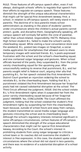 RULE: Three features of off-campus speech often, even if not always, distinguish schools' efforts to regulate that speech from their efforts to regulate on-campus speech. Those features diminish the strength of the unique educational characteristics that might call for special First Amendment leeway. First, a school, in relation to off-campus speech, will rarely stand in loco parentis. The doctrine of in loco parentis treats school administrators as standing in the place of students' parents under circumstances where the children's actual parents cannot protect, guide, and discipline them. Geographically speaking, off-campus speech will normally fall within the zone of parental, rather than school-related, responsibility. FACTS: Mahanoy Area High School student B.L. failed to make the school's varsity cheerleading squad. While visiting a local convenience store over the weekend, B.L. posted two images on Snapchat, a social media application for smartphones that allowed users to share temporary images with selected friends. B.L.'s posts expressed frustration with the school and the school's cheerleading squad, and one contained vulgar language and gestures. When school officials learned of the posts, they suspended B.L. from the junior varsity cheerleading squad for the upcoming year. After unsuccessfully seeking to reverse that punishment, B.L. and her parents sought relief in federal court, arguing inter alia that punishing B.L. for her speech violated the First Amendment. The District Court granted an injunction ordering the school to reinstate B.L. to the cheerleading team, holding that B.L.'s punishment violated the First Amendment because her Snapchat posts had not caused substantial disruption at the school. The Third Circuit affirmed the judgment. ISSUE: Did the school violate B.L.'s First Amendment rights when it suspended her from the junior varsity cheerleading squad because of her Snapchat posts? ANSWER: Yes. CONCLUSION: The Court affirmed the judgment, holding that the school violated the student's First Amendment rights by suspending her from the cheerleading team because, outside of school hours and away from campus, the student transmitted on social media vulgar language and gestures criticizing the school and its cheerleading team. Although the school's regulatory interests remained significant in some off-campus circumstances, certain features of off-campus speech diminished the strength of the unique educational characteristics that might call for special First Amendment leeway. According to the Court, the school's interest in prohibiting students from using vulgar language to criticize a school team or its coaches did not overcome the student's interest in free expression. In this case, the student spoke under circumstances where the school did not stand in loco parentis, and there was no evidence of a substantial disruption of a school activity.