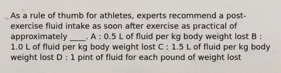 As a rule of thumb for athletes, experts recommend a post-exercise fluid intake as soon after exercise as practical of approximately ____. A : 0.5 L of fluid per kg body weight lost B : 1.0 L of fluid per kg body weight lost C : 1.5 L of fluid per kg body weight lost D : 1 pint of fluid for each pound of weight lost