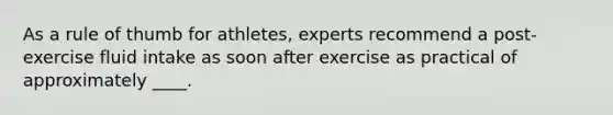 As a rule of thumb for athletes, experts recommend a post-exercise fluid intake as soon after exercise as practical of approximately ____.