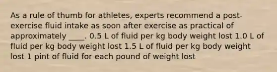 As a rule of thumb for athletes, experts recommend a post-exercise fluid intake as soon after exercise as practical of approximately ____. 0.5 L of fluid per kg body weight lost 1.0 L of fluid per kg body weight lost 1.5 L of fluid per kg body weight lost 1 pint of fluid for each pound of weight lost