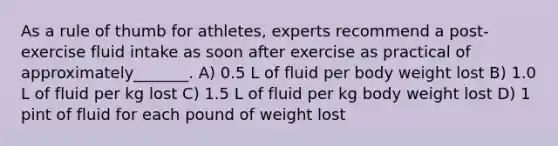 As a rule of thumb for athletes, experts recommend a post-exercise fluid intake as soon after exercise as practical of approximately_______. A) 0.5 L of fluid per body weight lost B) 1.0 L of fluid per kg lost C) 1.5 L of fluid per kg body weight lost D) 1 pint of fluid for each pound of weight lost