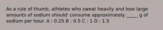 As a rule of thumb, athletes who sweat heavily and lose large amounts of sodium should' consume approximately _____ g of sodium per hour. A : 0.25 B : 0.5 C : 1 D : 1.5