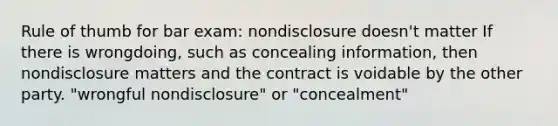 Rule of thumb for bar exam: nondisclosure doesn't matter If there is wrongdoing, such as concealing information, then nondisclosure matters and the contract is voidable by the other party. "wrongful nondisclosure" or "concealment"