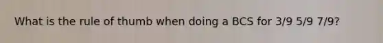 What is the rule of thumb when doing a BCS for 3/9 5/9 7/9?