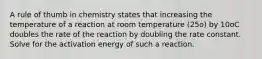 A rule of thumb in chemistry states that increasing the temperature of a reaction at room temperature (25o) by 10oC doubles the rate of the reaction by doubling the rate constant. Solve for the activation energy of such a reaction.