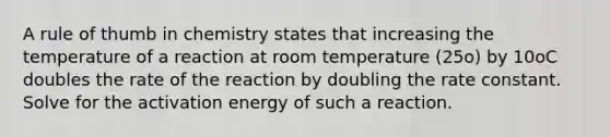 A rule of thumb in chemistry states that increasing the temperature of a reaction at room temperature (25o) by 10oC doubles the rate of the reaction by doubling the rate constant. Solve for the activation energy of such a reaction.