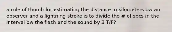 a rule of thumb for estimating the distance in kilometers bw an observer and a lightning stroke is to divide the # of secs in the interval bw the flash and the sound by 3 T/F?