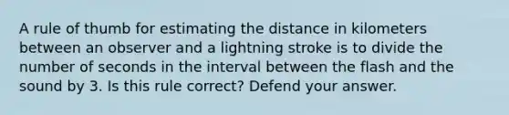 A rule of thumb for estimating the distance in kilometers between an observer and a lightning stroke is to divide the number of seconds in the interval between the flash and the sound by 3. Is this rule correct? Defend your answer.