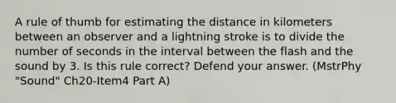 A rule of thumb for estimating the distance in kilometers between an observer and a lightning stroke is to divide the number of seconds in the interval between the flash and the sound by 3. Is this rule correct? Defend your answer. (MstrPhy "Sound" Ch20-Item4 Part A)