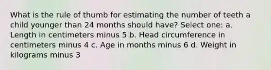 What is the rule of thumb for estimating the number of teeth a child younger than 24 months should have? Select one: a. Length in centimeters minus 5 b. Head circumference in centimeters minus 4 c. Age in months minus 6 d. Weight in kilograms minus 3