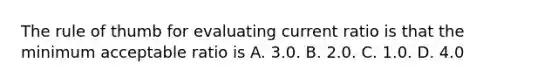 The rule of thumb for evaluating current ratio is that the minimum acceptable ratio is A. 3.0. B. 2.0. C. 1.0. D. 4.0