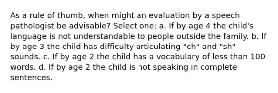 As a rule of thumb, when might an evaluation by a speech pathologist be advisable? Select one: a. If by age 4 the child's language is not understandable to people outside the family. b. If by age 3 the child has difficulty articulating "ch" and "sh" sounds. c. If by age 2 the child has a vocabulary of less than 100 words. d. If by age 2 the child is not speaking in complete sentences.