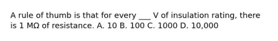 A rule of thumb is that for every ___ V of insulation rating, there is 1 MΩ of resistance. A. 10 B. 100 C. 1000 D. 10,000