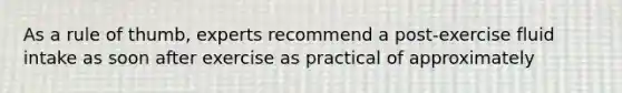 As a rule of thumb, experts recommend a post-exercise fluid intake as soon after exercise as practical of approximately