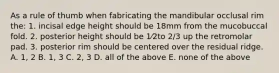 As a rule of thumb when fabricating the mandibular occlusal rim the: 1. incisal edge height should be 18mm from the mucobuccal fold. 2. posterior height should be 1⁄2to 2/3 up the retromolar pad. 3. posterior rim should be centered over the residual ridge. A. 1, 2 B. 1, 3 C. 2, 3 D. all of the above E. none of the above