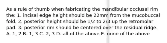 As a rule of thumb when fabricating the mandibular occlusal rim the: 1. incisal edge height should be 22mm from the mucobuccal fold. 2. posterior height should be 1/2 to 2/3 up the retromolar pad. 3. posterior rim should be centered over the residual ridge. A. 1, 2 B. 1, 3 C. 2, 3 D. all of the above E. none of the above