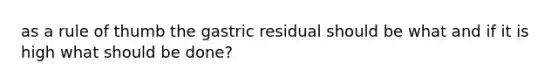 as a rule of thumb the gastric residual should be what and if it is high what should be done?