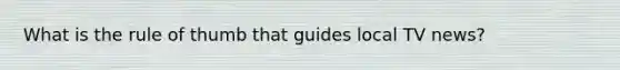 What is the rule of thumb that guides local TV news?