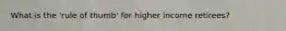 What is the 'rule of thumb' for higher income retirees?