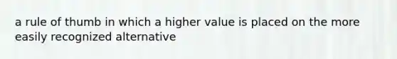 a rule of thumb in which a higher value is placed on the more easily recognized alternative